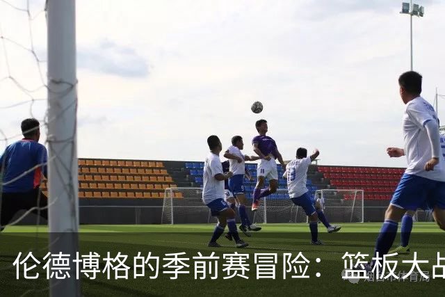 伦德博格的季前赛冒险：篮板大战中的“火力不足”！