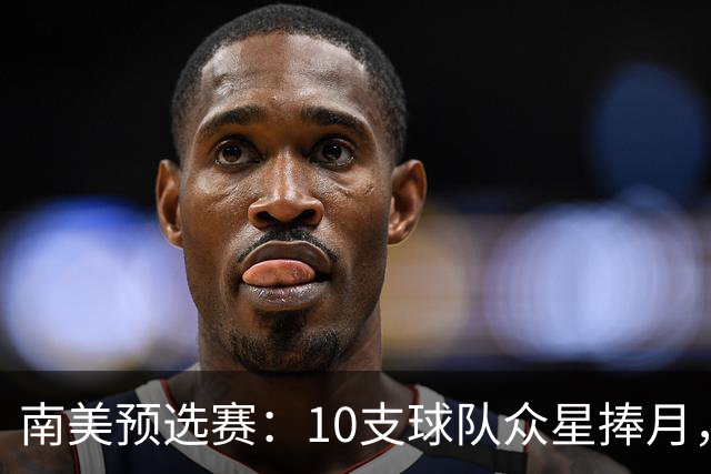 南美预选赛：10支球队众星捧月，7队争“半块蛋糕
