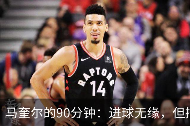 马奎尔的90分钟：进球无缘，但拼劲十足！